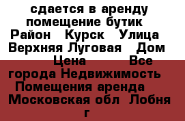 сдается в аренду помещение бутик › Район ­ Курск › Улица ­ Верхняя Луговая › Дом ­ 13 › Цена ­ 500 - Все города Недвижимость » Помещения аренда   . Московская обл.,Лобня г.